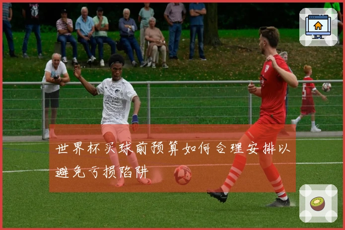 世界杯买球前预算如何合理安排以避免亏损陷阱