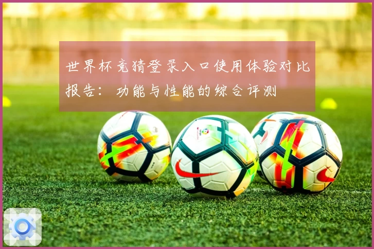 世界杯竞猜登录入口使用体验对比报告:功能与性能的综合评测
