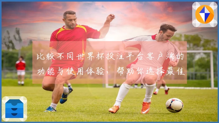 比较不同世界杯投注平台客户端的功能与使用体验，帮助你选择最佳平台